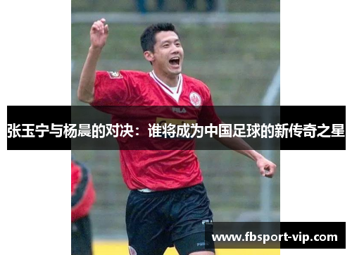 张玉宁与杨晨的对决：谁将成为中国足球的新传奇之星